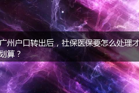 广州户口转出后，社保医保要怎么处理才划算？
