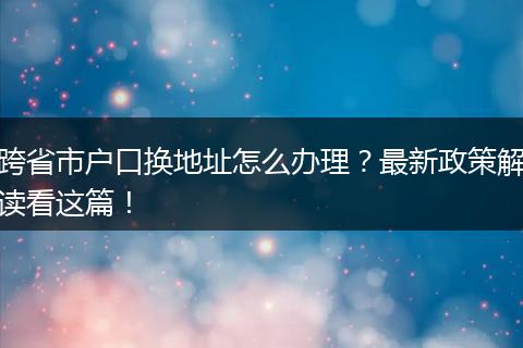 跨省市户口换地址怎么办理？最新政策解读看这篇！