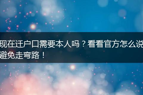 现在迁户口需要本人吗？看看官方怎么说避免走弯路！