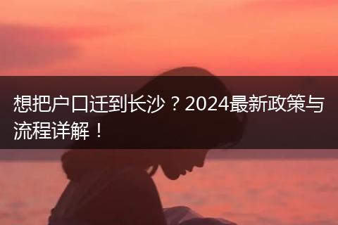 想把户口迁到长沙？2024最新政策与流程详解！