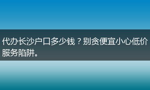 代办长沙户口多少钱？别贪便宜小心低价服务陷阱。