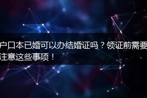 户口本已婚可以办结婚证吗？领证前需要注意这些事项！