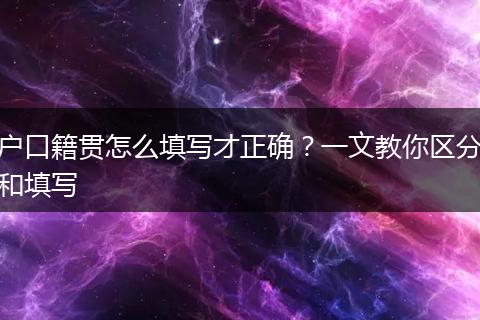 户口籍贯怎么填写才正确？一文教你区分和填写