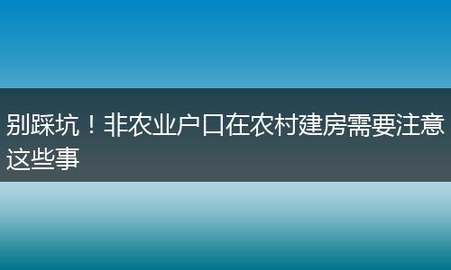 别踩坑！非农业户口在农村建房需要注意这些事
