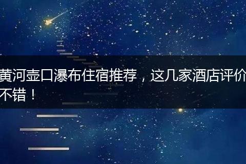 黄河壶口瀑布住宿推荐，这几家酒店评价不错！
