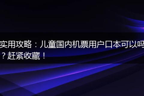 实用攻略：儿童国内机票用户口本可以吗？赶紧收藏！