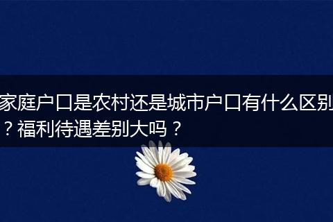 家庭户口是农村还是城市户口有什么区别？福利待遇差别大吗？