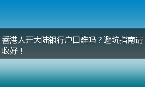 香港人开大陆银行户口难吗？避坑指南请收好！