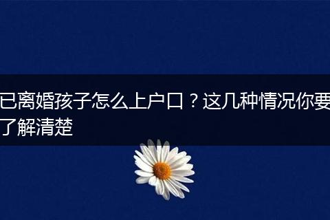 已离婚孩子怎么上户口？这几种情况你要了解清楚