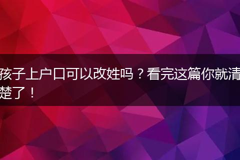 孩子上户口可以改姓吗？看完这篇你就清楚了！