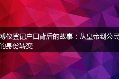 溥仪登记户口背后的故事：从皇帝到公民的身份转变