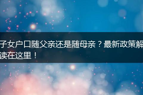 子女户口随父亲还是随母亲？最新政策解读在这里！