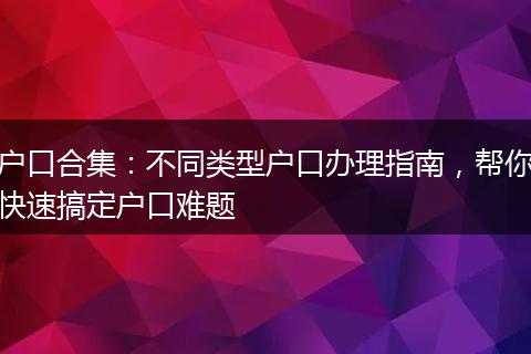 户口合集：不同类型户口办理指南，帮你快速搞定户口难题