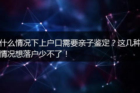 什么情况下上户口需要亲子鉴定？这几种情况想落户少不了！