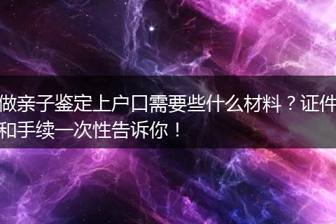 做亲子鉴定上户口需要些什么材料？证件和手续一次性告诉你！