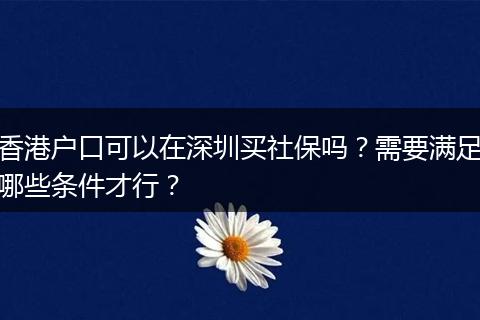 香港户口可以在深圳买社保吗？需要满足哪些条件才行？
