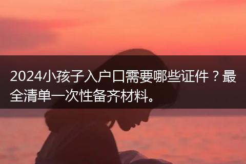 2024小孩子入户口需要哪些证件？最全清单一次性备齐材料。