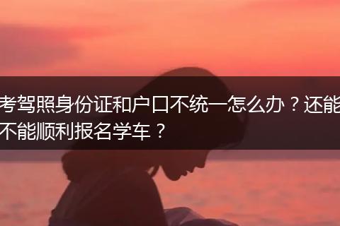 考驾照身份证和户口不统一怎么办？还能不能顺利报名学车？