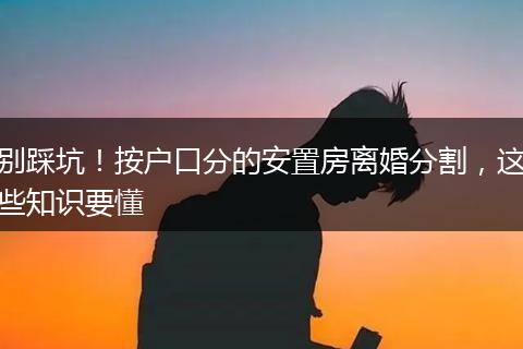 别踩坑！按户口分的安置房离婚分割，这些知识要懂