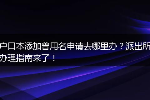 户口本添加曾用名申请去哪里办？派出所办理指南来了！