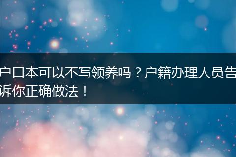 户口本可以不写领养吗？户籍办理人员告诉你正确做法！