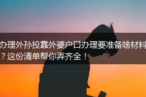 办理外孙投靠外婆户口办理要准备啥材料？这份清单帮你弄齐全！