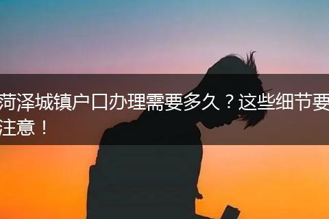 菏泽城镇户口办理需要多久？这些细节要注意！