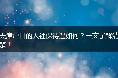 天津户口的人社保待遇如何？一文了解清楚！
