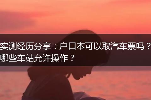实测经历分享：户口本可以取汽车票吗？哪些车站允许操作？