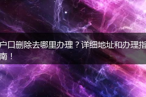 户口删除去哪里办理？详细地址和办理指南！