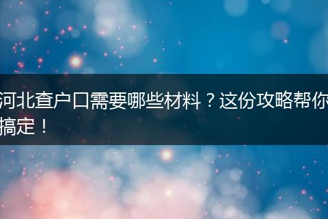 河北查户口需要哪些材料？这份攻略帮你搞定！