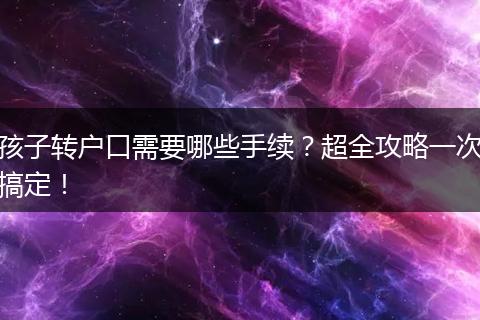 孩子转户口需要哪些手续？超全攻略一次搞定！