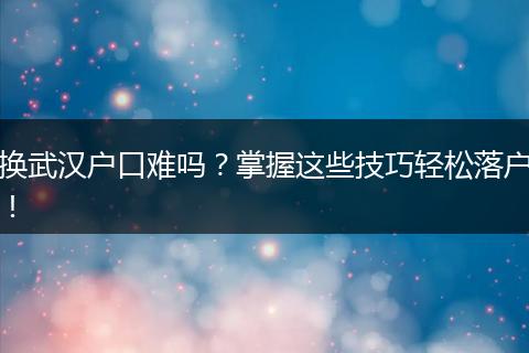 换武汉户口难吗？掌握这些技巧轻松落户！