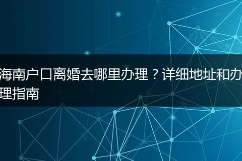 海南户口离婚去哪里办理？详细地址和办理指南