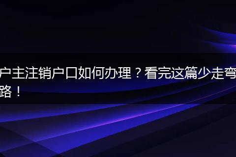 户主注销户口如何办理？看完这篇少走弯路！