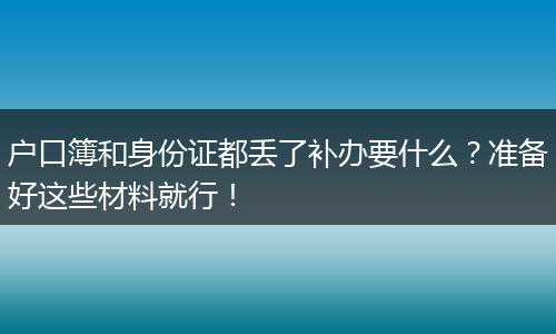 户口簿和身份证都丢了补办要什么？准备好这些材料就行！