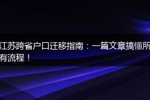 江苏跨省户口迁移指南：一篇文章搞懂所有流程！