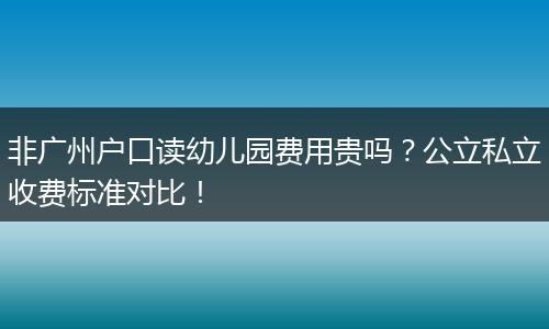 非广州户口读幼儿园费用贵吗？公立私立收费标准对比！