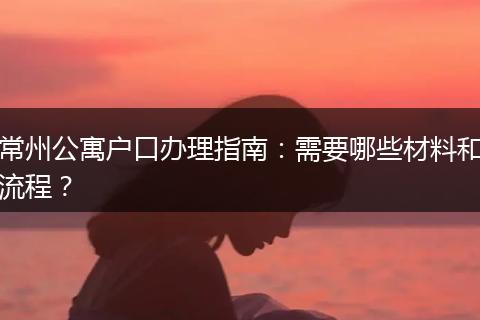 常州公寓户口办理指南：需要哪些材料和流程？