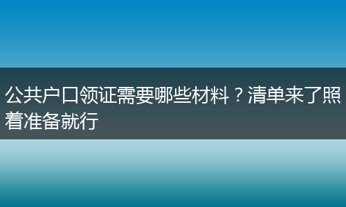 公共户口领证需要哪些材料？清单来了照着准备就行