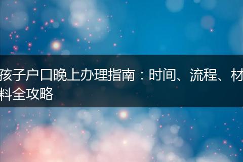 孩子户口晚上办理指南：时间、流程、材料全攻略