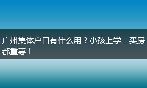 广州集体户口有什么用？小孩上学、买房都重要！