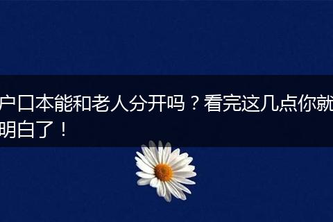 户口本能和老人分开吗？看完这几点你就明白了！