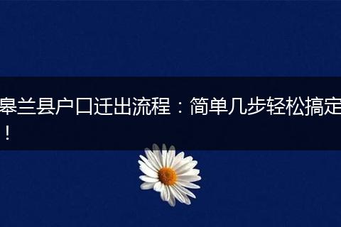 皋兰县户口迁出流程：简单几步轻松搞定！
