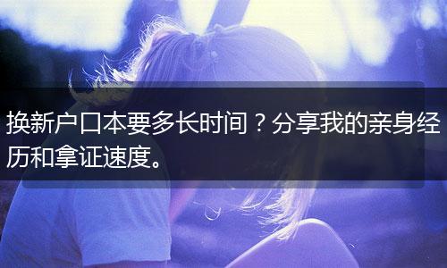 换新户口本要多长时间？分享我的亲身经历和拿证速度。