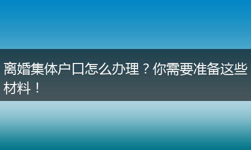离婚集体户口怎么办理？你需要准备这些材料！