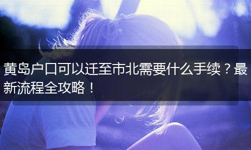 黄岛户口可以迁至市北需要什么手续？最新流程全攻略！
