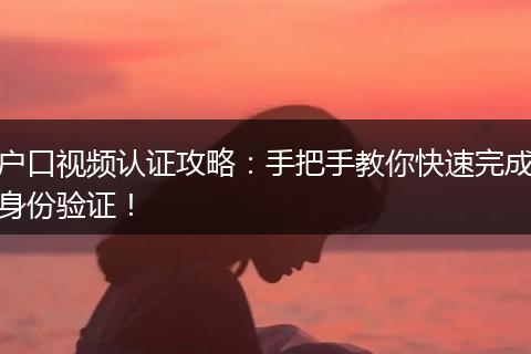 户口视频认证攻略：手把手教你快速完成身份验证！