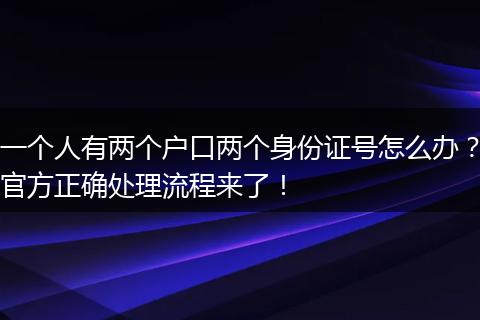 一个人有两个户口两个身份证号怎么办？官方正确处理流程来了！