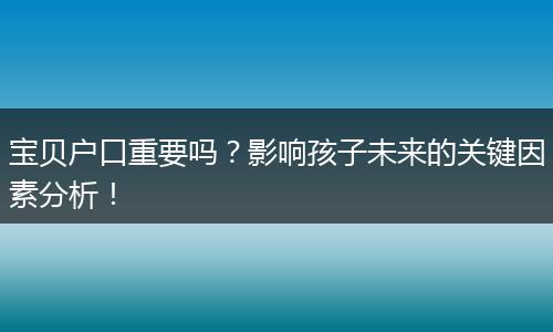 宝贝户口重要吗？影响孩子未来的关键因素分析！